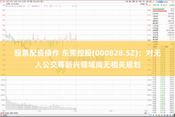 股票配资操作 东莞控股(000828.SZ)：对无人公交等新兴领域尚无相关规划