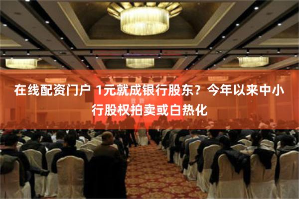 在线配资门户 1元就成银行股东？今年以来中小行股权拍卖或白热化