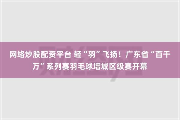 网络炒股配资平台 轻“羽”飞扬！广东省“百千万”系列赛羽毛球增城区级赛开幕