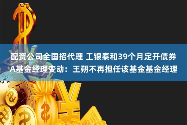 配资公司全国招代理 工银泰和39个月定开债券A基金经理变动：王朔不再担任该基金基金经理