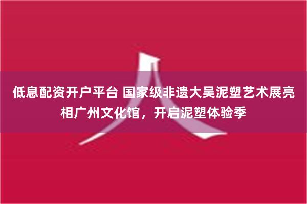 低息配资开户平台 国家级非遗大吴泥塑艺术展亮相广州文化馆，开启泥塑体验季