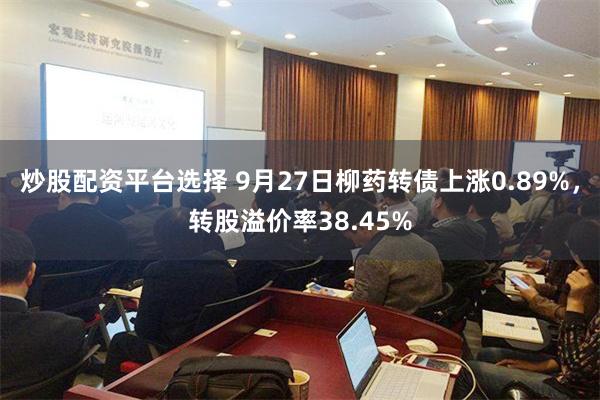 炒股配资平台选择 9月27日柳药转债上涨0.89%，转股溢价率38.45%