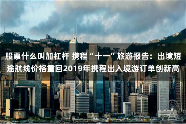 股票什么叫加杠杆 携程“十一”旅游报告：出境短途航线价格重回2019年携程出入境游订单创新高