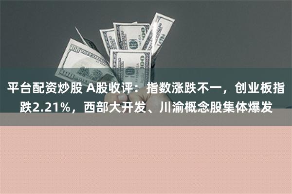 平台配资炒股 A股收评：指数涨跌不一，创业板指跌2.21%，西部大开发、川渝概念股集体爆发