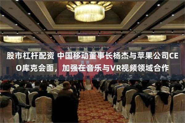 股市杠杆配资 中国移动董事长杨杰与苹果公司CEO库克会面，加强在音乐与VR视频领域合作