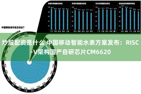 炒股配资是什么 中国移动智能水表方案发布：RISC-V架构国产自研芯片CM6620