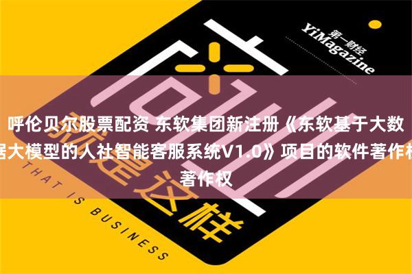 呼伦贝尔股票配资 东软集团新注册《东软基于大数据大模型的人社智能客服系统V1.0》项目的软件著作权