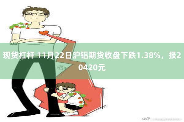 现货杠杆 11月22日沪铝期货收盘下跌1.38%，报20420元