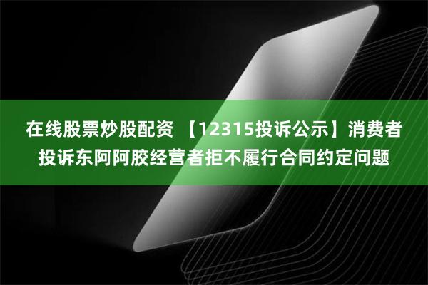 在线股票炒股配资 【12315投诉公示】消费者投诉东阿阿胶经营者拒不履行合同约定问题