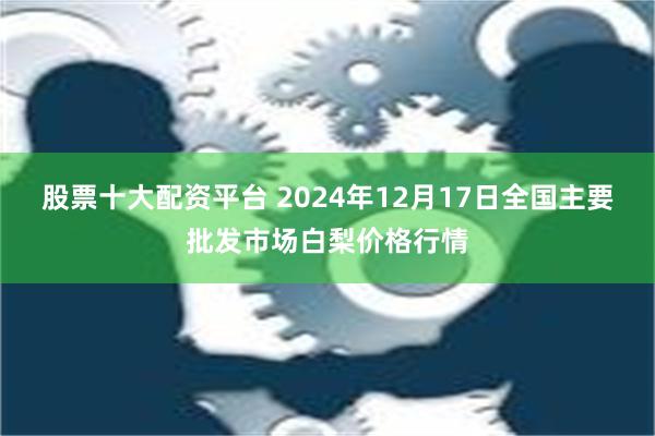 股票十大配资平台 2024年12月17日全国主要批发市场白梨价格行情