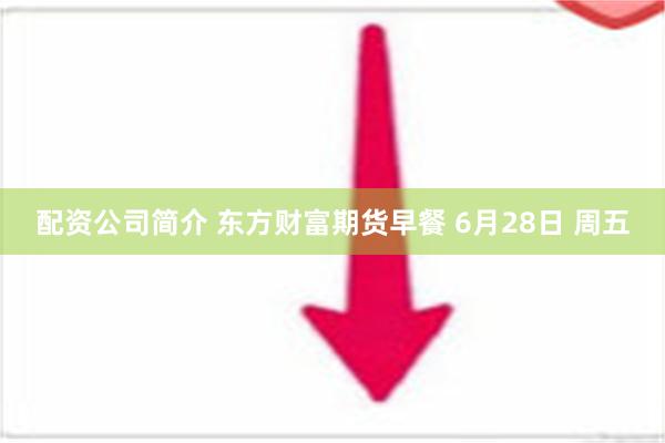 配资公司简介 东方财富期货早餐 6月28日 周五